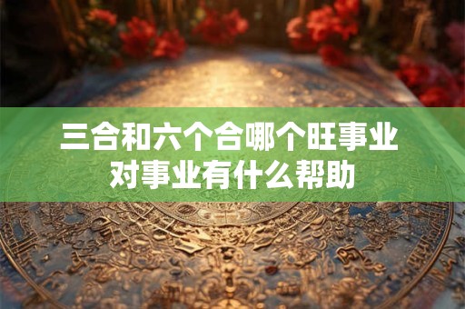 三合和六个合哪个旺事业 对事业有什么帮助