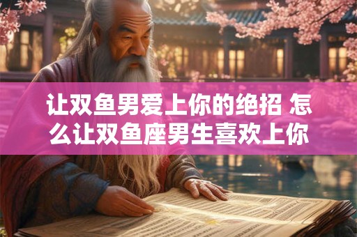 让双鱼男爱上你的绝招 怎么让双鱼座男生喜欢上你
