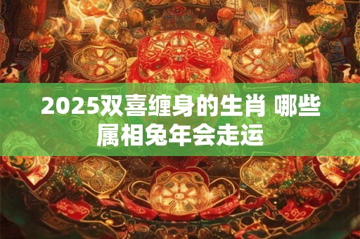2025双喜缠身的生肖 哪些属相兔年会走运