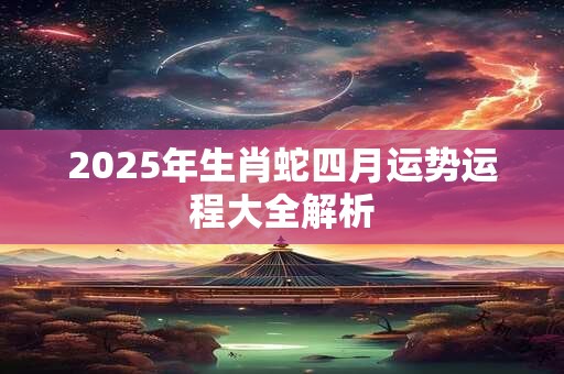2026年生肖蛇四月运势运程大全解析 2026年生肖蛇四月运势运程大全解析