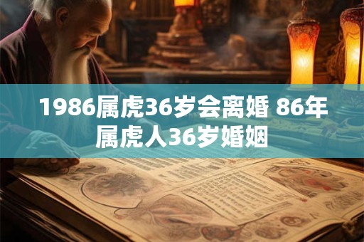 1986属虎36岁会离婚 86年属虎人36岁婚姻