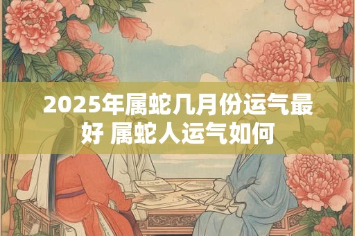 2025年属蛇几月份运气最好 属蛇人运气如何