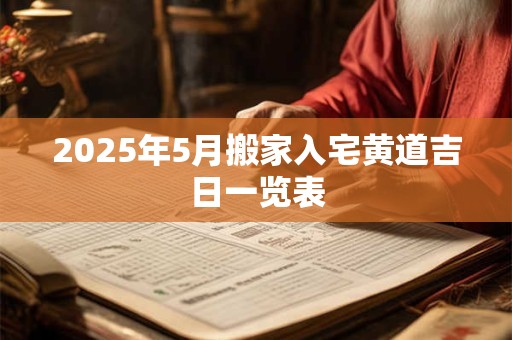 2025年5月搬家入宅黄道吉日一览表 2025年5月搬家入宅黄道吉日一览表