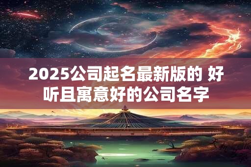 2025公司起名最新版的 好听且寓意好的公司名字