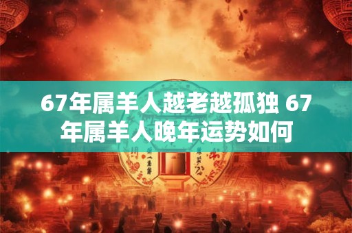 67年属羊人越老越孤独 67年属羊人晚年运势如何