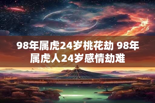 98年属虎24岁桃花劫 98年属虎人24岁感情劫难