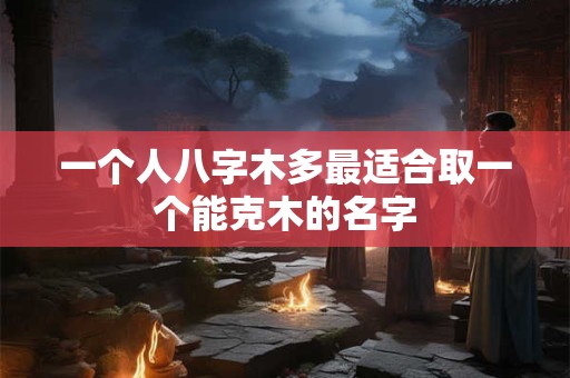 一个人八字木多最适合取一个能克木的名字