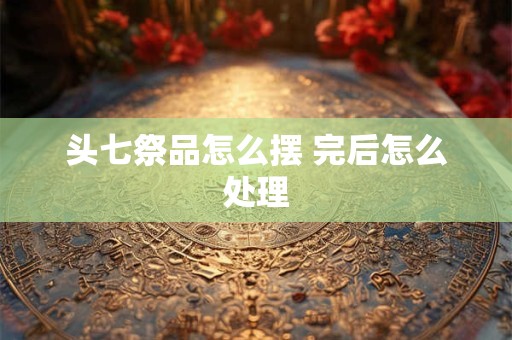 头七祭品怎么摆 完后怎么处理