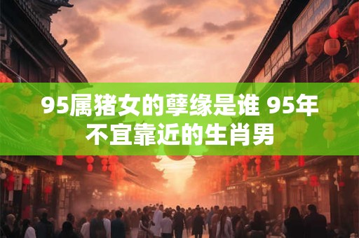 95属猪女的孽缘是谁 95年不宜靠近的生肖男