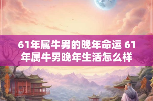 61年属牛男的晚年命运 61年属牛男晚年生活怎么样 61年属牛男的晚年命运 61年属牛男晚年生活怎么样