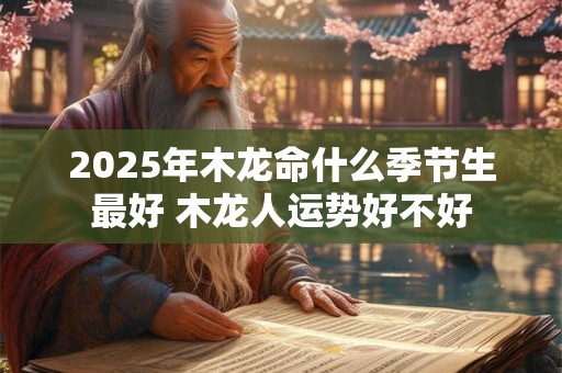 2025年木龙命什么季节生最好 木龙人运势好不好