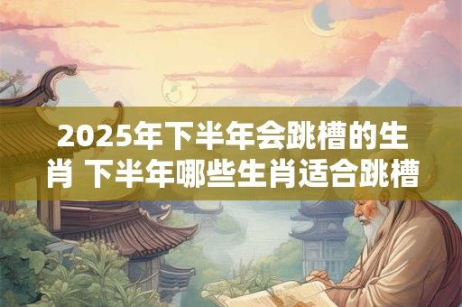 2025年下半年会跳槽的生肖 下半年哪些生肖适合跳槽