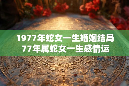 1977年蛇女一生婚姻结局 77年属蛇女一生感情运
