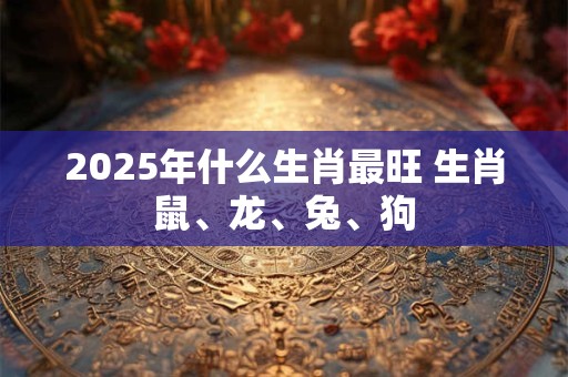 2025年什么生肖最旺 生肖鼠、龙、兔、狗