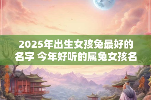 2025年出生女孩兔最好的名字 今年好听的属兔女孩名字