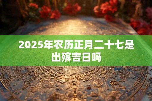2025年农历正月二十七是出殡吉日吗