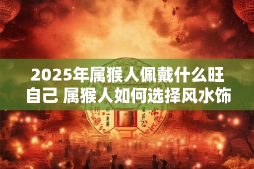 2025年属猴人佩戴什么旺自己 属猴人如何选择风水饰品