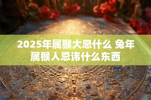 2025年属猴大忌什么 兔年属猴人忌讳什么东西
