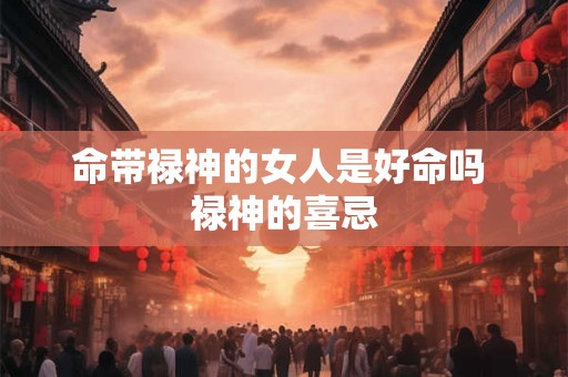 命带禄神的女人是好命吗 禄神的喜忌