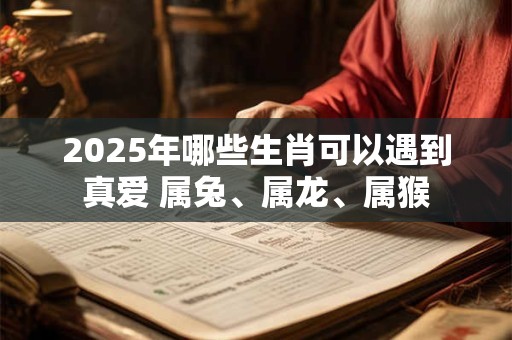 2025年哪些生肖可以遇到真爱 属兔、属龙、属猴