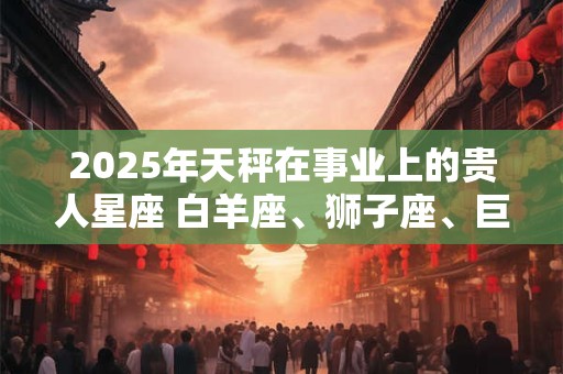 2025年天秤在事业上的贵人星座 白羊座、狮子座、巨蟹座