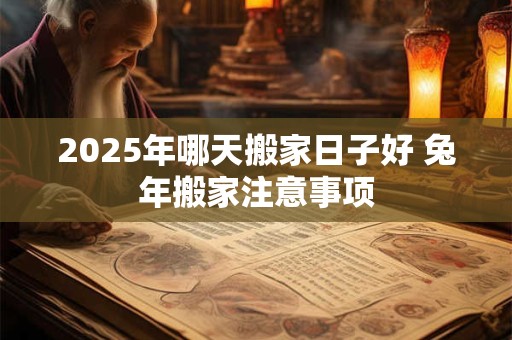 2025年哪天搬家日子好 兔年搬家注意事项