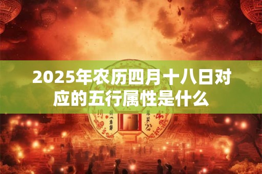 2025年农历四月十八日对应的五行属性是什么