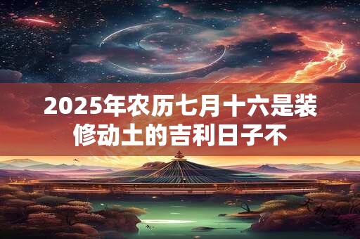 2025年农历七月十六是装修动土的吉利日子不 2025年农历七月十六是装修动土的吉利日子不