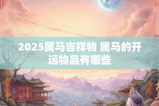 2025属马吉祥物 属马的开运物品有哪些
