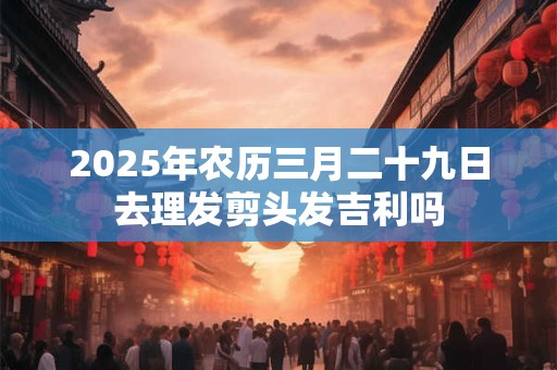 2025年农历三月二十九日去理发剪头发吉利吗