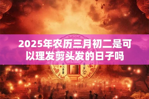 2025年农历三月初二是可以理发剪头发的日子吗