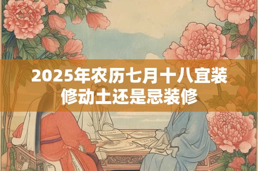 2025年农历七月十八宜装修动土还是忌装修 2025年农历七月十八宜装修动土还是忌装修