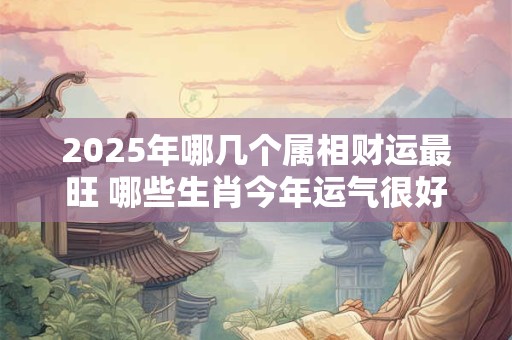 2025年哪几个属相财运最旺 哪些生肖今年运气很好