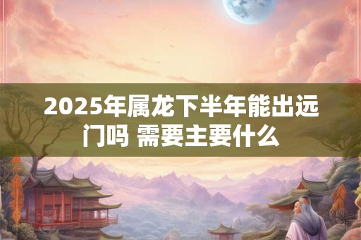 2025年属龙下半年能出远门吗 需要主要什么