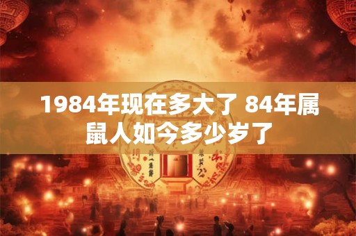 1984年现在多大了 84年属鼠人如今多少岁了