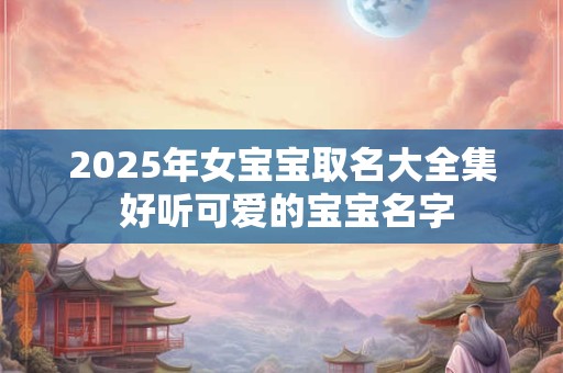 2025年女宝宝取名大全集 好听可爱的宝宝名字