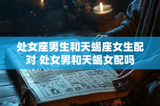 处女座男生和天蝎座女生配对 处女男和天蝎女配吗
