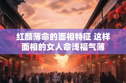 红颜薄命的面相特征 这样面相的女人命浅福气薄