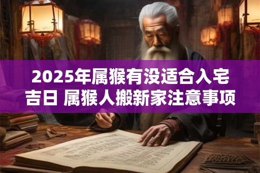 2025年属猴有没适合入宅吉日 属猴人搬新家注意事项有哪些