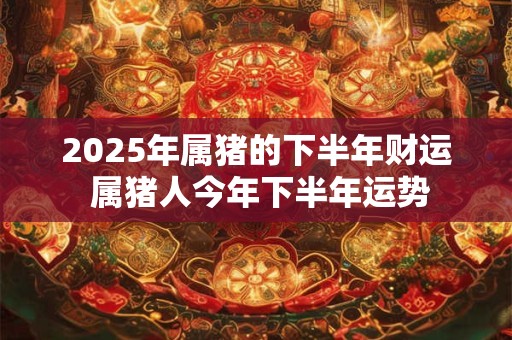 2025年属猪的下半年财运 属猪人今年下半年运势