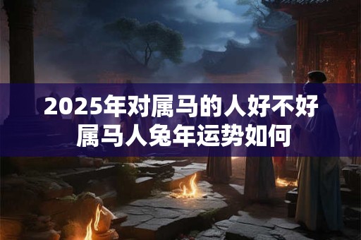 2025年对属马的人好不好 属马人兔年运势如何