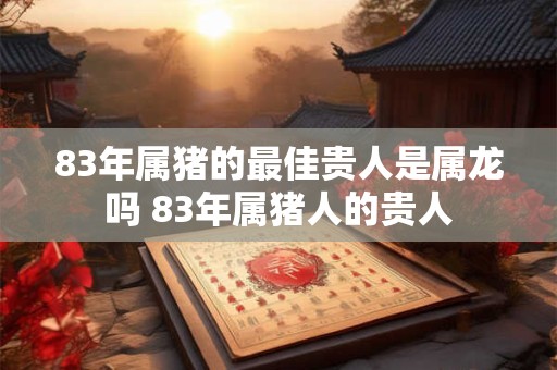 83年属猪的最佳贵人是属龙吗 83年属猪人的贵人