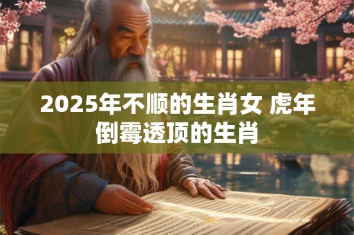 2025年不顺的生肖女 虎年倒霉透顶的生肖