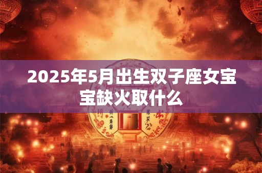 2025年5月出生双子座女宝宝缺火取什么