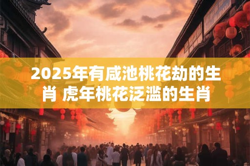 2025年有咸池桃花劫的生肖 虎年桃花泛滥的生肖