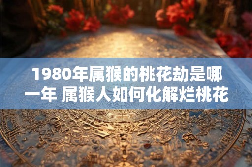 1980年属猴的桃花劫是哪一年 属猴人如何化解烂桃花