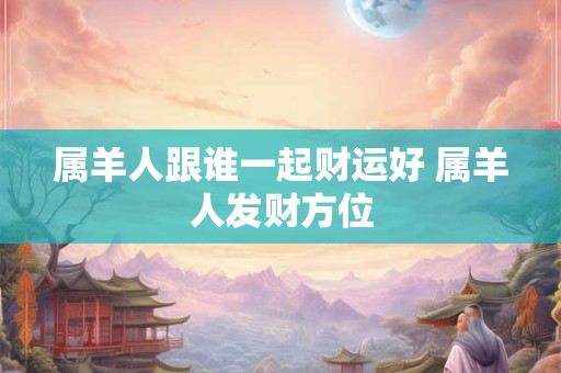 属羊人跟谁一起财运好 属羊人发财方位