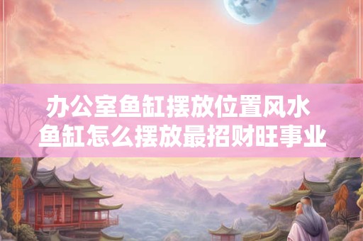 办公室鱼缸摆放位置风水 鱼缸怎么摆放最招财旺事业