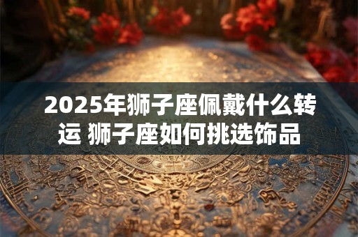 2025年狮子座佩戴什么转运 狮子座如何挑选饰品