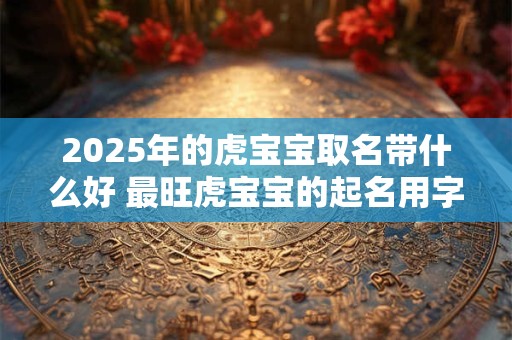 2025年的虎宝宝取名带什么好 最旺虎宝宝的起名用字